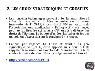 2. LES CHOIX STRATEGIQUES ET CREATIFS 
• Les nouvelles technologies peuvent aider les associations à 
créer le buzz et à se faire entendre sur la scène 
internationale. En 2011, à l'occasion du 50e anniversaire de 
l’association, une application « Bulletproof » est lancée 
pour sensibiliser les utilisateurs d’iPhone à la défense des 
droits de l’Homme. Le but est d’arrêter les balles tirées par 
un peloton d’exécution sur le condamné - le joueur. 
• Conçue par l’agence La Chose et vendue au prix 
symbolique de 0,70 €, cette application a pour but de 
rappeler la mission fondamentale de l’association : la lutte 
contre la peine de mort. Un clip a également été tourné : 
• http://vimeo.com/20749384 
 