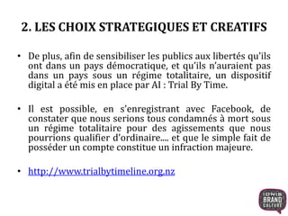 2. LES CHOIX STRATEGIQUES ET CREATIFS 
• De plus, afin de sensibiliser les publics aux libertés qu’ils 
ont dans un pays démocratique, et qu’ils n’auraient pas 
dans un pays sous un régime totalitaire, un dispositif 
digital a été mis en place par AI : Trial By Time. 
• Il est possible, en s’enregistrant avec Facebook, de 
constater que nous serions tous condamnés à mort sous 
un régime totalitaire pour des agissements que nous 
pourrions qualifier d’ordinaire.... et que le simple fait de 
posséder un compte constitue un infraction majeure. 
• http://www.trialbytimeline.org.nz 
 
