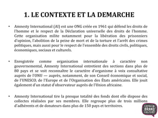 1. LE CONTEXTE ET LA DEMARCHE 
• Amnesty International (AI) est une ONG créée en 1961 qui défend les droits de 
l'homme et le respect de la Déclaration universelle des droits de l'homme. 
Cette organisation milite notamment pour la libération des prisonniers 
d'opinion, l'abolition de la peine de mort et de la torture et l'arrêt des crimes 
politiques, mais aussi pour le respect de l'ensemble des droits civils, politiques, 
économiques, sociaux et culturels. 
• Enregistrée comme organisation internationale à caractère non 
gouvernemental, Amnesty International entretient des sections dans plus de 
80 pays et se voit reconnaître le caractère d'organisme à voix consultative 
auprès de l'ONU — auprès, notamment, de son Conseil économique et social, 
de l'UNESCO, de l'Europe et de l'Organisation des États américains. Elle jouit 
également d'un statut d'observateur auprès de l'Union africaine. 
• Amnesty International tire la presque totalité des fonds dont elle dispose des 
collectes réalisées par ses membres. Elle regroupe plus de trois millions 
d'adhérents et de donateurs dans plus de 150 pays et territoires. 
 