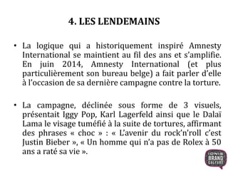 4. LES LENDEMAINS 
• La logique qui a historiquement inspiré Amnesty 
International se maintient au fil des ans et s’amplifie. 
En juin 2014, Amnesty International (et plus 
particulièrement son bureau belge) a fait parler d’elle 
à l’occasion de sa dernière campagne contre la torture. 
• La campagne, déclinée sous forme de 3 visuels, 
présentait Iggy Pop, Karl Lagerfeld ainsi que le Dalaï 
Lama le visage tuméfié à la suite de tortures, affirmant 
des phrases « choc » : « L’avenir du rock’n’roll c’est 
Justin Bieber », « Un homme qui n’a pas de Rolex à 50 
ans a raté sa vie ». 
 