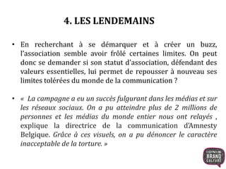 4. LES LENDEMAINS 
• En recherchant à se démarquer et à créer un buzz, 
l’association semble avoir frôlé certaines limites. On peut 
donc se demander si son statut d’association, défendant des 
valeurs essentielles, lui permet de repousser à nouveau ses 
limites tolérées du monde de la communication ? 
• « La campagne a eu un succès fulgurant dans les médias et sur 
les réseaux sociaux. On a pu atteindre plus de 2 millions de 
personnes et les médias du monde entier nous ont relayés , 
explique la directrice de la communication d’Amnesty 
Belgique. Grâce à ces visuels, on a pu dénoncer le caractère 
inacceptable de la torture. » 
 