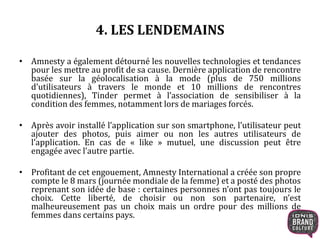 4. LES LENDEMAINS 
• Amnesty a également détourné les nouvelles technologies et tendances 
pour les mettre au profit de sa cause. Dernière application de rencontre 
basée sur la géolocalisation à la mode (plus de 750 millions 
d’utilisateurs à travers le monde et 10 millions de rencontres 
quotidiennes), Tinder permet à l’association de sensibiliser à la 
condition des femmes, notamment lors de mariages forcés. 
• Après avoir installé l’application sur son smartphone, l’utilisateur peut 
ajouter des photos, puis aimer ou non les autres utilisateurs de 
l’application. En cas de « like » mutuel, une discussion peut être 
engagée avec l’autre partie. 
• Profitant de cet engouement, Amnesty International a créée son propre 
compte le 8 mars (journée mondiale de la femme) et a posté des photos 
reprenant son idée de base : certaines personnes n’ont pas toujours le 
choix. Cette liberté, de choisir ou non son partenaire, n’est 
malheureusement pas un choix mais un ordre pour des millions de 
femmes dans certains pays. 
 