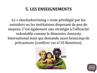 5. LES ENSEIGNEMENTS 
Le « shockadvertising » reste privilégié par les 
outsiders ou les institutions disposant de peu de 
moyens. C’est également une stratégie à l’efficacité 
redoutable comme le démontre Amnesty 
International mais qui demande aussi beaucoup de 
précautions (conférer cas n°10 Benetton). 
 