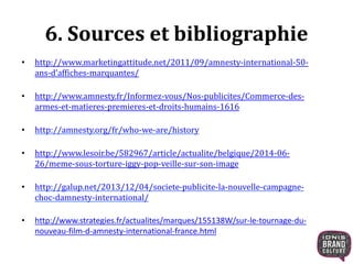 6. Sources et bibliographie 
• http://www.marketingattitude.net/2011/09/amnesty-international-50- 
ans-d’affiches-marquantes/ 
• http://www.amnesty.fr/Informez-vous/Nos-publicites/Commerce-des-armes- 
et-matieres-premieres-et-droits-humains-1616 
• http://amnesty.org/fr/who-we-are/history 
• http://www.lesoir.be/582967/article/actualite/belgique/2014-06- 
26/meme-sous-torture-iggy-pop-veille-sur-son-image 
• http://galup.net/2013/12/04/societe-publicite-la-nouvelle-campagne-choc- 
damnesty-international/ 
• http://www.strategies.fr/actualites/marques/155138W/sur-le-tournage-du-nouveau- 
film-d-amnesty-international-france.html 
 
