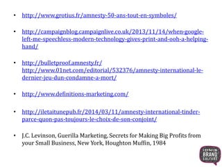 • http://www.grotius.fr/amnesty-50-ans-tout-en-symboles/ 
• http://campaignblog.campaignlive.co.uk/2013/11/14/when-google-left- 
me-speechless-modern-technology-gives-print-and-ooh-a-helping-hand/ 
• http://bulletproof.amnesty.fr/ 
http://www.01net.com/editorial/532376/amnesty-international-le-dernier- 
jeu-dun-condamne-a-mort/ 
• http://www.definitions-marketing.com/ 
• http://iletaitunepub.fr/2014/03/11/amnesty-international-tinder-parce- 
quon-pas-toujours-le-choix-de-son-conjoint/ 
• J.C. Levinson, Guerilla Marketing, Secrets for Making Big Profits from 
your Small Business, New York, Houghton Muffin, 1984 
 