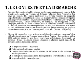 1. LE CONTEXTE ET LA DEMARCHE 
• Amnesty International publie chaque année un rapport rendant compte de la 
situation des droits de l'homme et de leurs violations dans l'ensemble des 
pays du monde. Elle publie également un certain nombre de rapports 
importants et documentés dénonçant les incarcérations politiques pratiquées 
par les gouvernements de pays aussi différents que l'Indonésie, la Turquie, la 
Tchécoslovaquie, l'Union soviétique, le Paraguay, les Philippines, l'Iran, 
l'Espagne, la Corée du Nord, le Brésil, etc. Ces différents rapports fournissent 
à l'opinion mondiale des renseignements chiffrés, des références aux textes 
et aux juridictions d'exception utilisés par les gouvernements et révèlent 
l'emplacement des prisons, des camps de travail, etc. (Source : Wikipedia) 
• Afin de faire connaître leurs actions, sensibiliser le public aux causes qu’elles 
défendent mais aussi de financer leurs actions, Amnesty International et les 
ONG doivent s’assurer une large couverture médiatique. Cependant, on 
constate depuis plusieurs années diverses tendances ayant impacté la 
communication des associations : 
 la fragmentation de l’audience, 
 l’internationalisation des médias, 
 l’importance croissante de la vitesse de diffusion et de réaction des 
parties prenantes, 
 la multiplicité des associations, des organismes activistes et des causes, 
 la complexité des causes locales. 
 