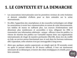 1. LE CONTEXTE ET LA DEMARCHE 
• Les associations internationales sont les premières victimes de cette évolution 
et doivent redoubler d’efforts pour se faire entendre sur la scène 
internationale. 
• En effet, l’apparition des smartphones et des nouvelles technologies ont obligé 
les associations à revoir leur communication en raison de cette interconnexion. 
Les médias de masse ne suffisent plus. Les sources d’informations sont 
désormais plus nombreuses et accessibles à tous, obligeant les ONG à 
transmettre une information cohérente - unique - efficace à tous les publics. La 
vitesse de réaction des publics sur l’actualité impose donc aux organisations 
internationales de réagir de manière pertinente 24h/24h. Ainsi, lors du conflit 
en Irak, un service presse fonctionnait jour et nuit dans les bureaux nationaux 
d’AI. Cependant, cette solution n’est pas envisageable à long terme. 
• Alors que, quelques années auparavant, un simple spot de 30 secondes avant 
ou après le journal télévisé de 20 heures suffisait, il leur est dorénavant 
nécessaire de se démarquer, à travers des choix stratégiques et créatifs, pour se 
faire entendre. 
 