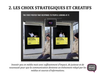 2. LES CHOIX STRATEGIQUES ET CREATIFS 
Investir peu en média mais avec suffisamment d’impact, de justesse et de 
nouveauté pour que la communication devienne un événement relayé par les 
médias et sources d’informations. 
 