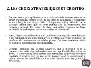 2. LES CHOIX STRATEGIQUES ET CREATIFS 
• On peut remarquer qu’Amnesty International a très souvent recours au 
street marketing, comme ce fut le cas dans la campagne « it happens 
when nobody is watching ». Cette technique marketing utilise la rue, le 
paysage urbain ainsi que les lieux publics afin de promouvoir une 
marque / produit. Par nature, le street marketing regroupe un large 
ensemble de techniques, pratiques variées et innovantes. 
• Ainsi, l’association démontre bien qu’elle est avant-gardiste en donnant 
à ses campagnes une dimension événementielle en créant le buzz et en 
générant de nombreuses retombées presse. Cet investissement média 
démultiplie son influence et sa notoriété. 
• Comme l’explique Jay Conrad Levinson, qui a introduit pour la 
première fois cette expression dans son ouvrage Guerilla Marketing en 
1984, « le marketing viral permet aux entreprises de promouvoir leurs 
produits et services avec de très petits budgets tout en maintenant le 
même niveau de sensibilisation que celui atteint avec les publicités 
télévisées ». 
 