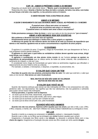 CAP. XI - AMAR O PRÓXIMO COMO A SI MESMO
   Perguntou um doutor da lei, para tentar Jesus: - “Mestre, qual o mandamento maior da lei?”
   Respondeu-lhe Jesus: Amarás o Senhor teu Deus de todo o coração, de toda a tua alma, com todas
as tuas forças e de todo o teu espírito, e a teu próximo como a ti mesmo.

                             O AMOR RESUME TODA A DOUTRINA DE JESUS

                                            AMAR A SI MESMO
      A QUEM O MANDAMENTO DIZ QUE DEVEMOS AMAR: A DEUS, AO PRÓXIMO E A SI MESMO
                             É possível amar a Deus sem amar a si mesmo?
                           É possível amar ao próximo sem amar a si mesmo?
                       É possível amar a si mesmo sem amar a Deus e ao próximo?

   Então precisamos começar a falar do Amor, o amor que cada um de nós deveria ter “por si mesmo”.
                           AMAR A NÓS MESMOS SEM SER EGOÍSTAS
  Nós podemos e devemos nos amar sem ser egoístas.
  Primeiramente temos que distinguir o limite entre o amor próprio e o egoísmo.
  A diferença do gostar de nós mesmos dentro do limite da lei está no excesso da importância que
damos a nós mesmos. Igualemo-nos ao outro e encontraremos o equilíbrio do amor próprio.

                                                O EGOÍSMO
    O egoísmo é o contrário do amor. O egoísmo, chaga da Humanidade, tem que desaparecer da Terra, a
cujo progresso moral é grande obstáculo.
    O egoísmo é o alvo para o qual todos os verdadeiros cristãos devem apontar suas armas, dirigir
suas forças, sua coragem.
    O egoísmo é considerado um dos piores vícios morais do ser humano porque se apoiam na
importância da personalidade que os coloca acima de todas as outras criaturas, não considerando o
sentimento de ninguém, a não ser o seu.
    É considerado como chaga da Humanidade por gerar todos os sentimentos negativos que dificultam o
relacionamento de amor fraterno entre as criaturas.
    Por exemplo, a vaidade, o menosprezo, o desprezo, a ingratidão, os preconceitos, etc.

                                     O VALOR QUE CADA UM TEM
   Para falar de quanto nós nos amamos, precisamos falar de valor: Do valor que você tem, o valor que
cada um de nós tem. Nós temos um valor incalculável.

                             MAS, MUITOS DE NÓS NÃO SABE SE VALORIZAR
                                     MUITOS DE NÓS NÃO SE AMA

                                      O VALOR QUE VOCÊ SE DÁ
   Quando não fazemos esforços para vencer as más inclinações (LE 909) e nos comprazemos com elas,
perdemos valor, nos depreciamos. Isto significa que não nos valorizamos, não nos gostamos o suficiente
para querer vencer essas más inclinações.
   Você já percebeu, o quanto você se deprecia:
• as vezes que se torna triste, desanimado, angustiado;
• as vezes que se deixa vencer pela revolta, pelo rancor, pela mágoa.
• as vezes que se acomoda, que fica sem vontade de lutar;
• as vezes que se deixa vencer pelo vício, pela imoralidade

                                     QUANDO NÃO NOS AMAMOS
    Quando nós não nos amamos, fazemos sofrer aqueles que nos amam, que são a mãe, o pai, o filho,
a filha, a esposa, o marido, etc. eles ficam infelizes nos vendo praticar maledicências ou entregues a vícios.

                                                   NO LAR
  Quando o marido ou a esposa se comprazem no adultério, praticam o desrespeito (traição);
  Quando o pai, a mãe, ou os filhos que se entregam aos vícios frustram aqueles que o amam.
  Imaginemos a frustração dos filhos vendo o pai bêbado, ou deixando o ambiente fétido com o mau
cheiro do cigarro. Imaginemos a frustração dos pais vendo seu filho viciado por vê-lo usando drogas.




                                                                                                          394
 