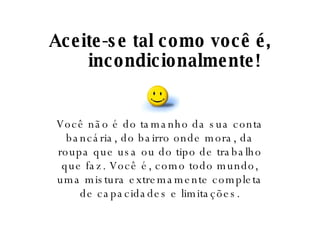 Aceite-se tal como você é, incondicionalmente! Você não é do tamanho da sua conta bancária, do bairro onde mora, da roupa que usa ou do tipo de trabalho que faz. Você é, como todo mundo, uma mistura extremamente completa de capacidades e limitações. 