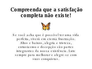 Compreenda que a satisfação completa não existe! Se você acha que é possível ter uma vida perfeita, viverá em eterna frustração. Altos e baixos, alegria e tristeza, entusiasmo e decepção são partes integrantes da nossa existência. Lute sempre para melhorar e alegre-se com suas conquistas. 