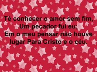 Té conhecer o amor sem fim,
Um pecador fui eu;
Em o meu pensar não houve
lugar Para Cristo e o céu.
 