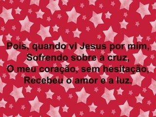 Pois, quando vi Jesus por mim,
Sofrendo sobre a cruz,
O meu coração, sem hesitação,
Recebeu o amor e a luz.
 