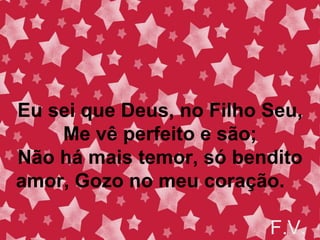 Eu sei que Deus, no Filho Seu,
Me vê perfeito e são;
Não há mais temor, só bendito
amor, Gozo no meu coração.
F.V.
 