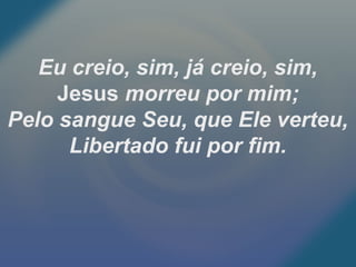 Eu creio, sim, já creio, sim,
Jesus morreu por mim;
Pelo sangue Seu, que Ele verteu,
Libertado fui por fim.
 