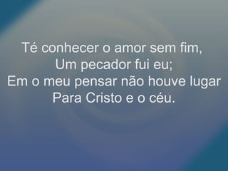 Té conhecer o amor sem fim,
Um pecador fui eu;
Em o meu pensar não houve lugar
Para Cristo e o céu.
 