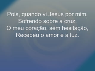 Pois, quando vi Jesus por mim,
Sofrendo sobre a cruz,
O meu coração, sem hesitação,
Recebeu o amor e a luz.
 