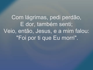 Com lágrimas, pedi perdão,
E dor, também senti;
Veio, então, Jesus, e a mim falou:
"Foi por ti que Eu morri".
 
