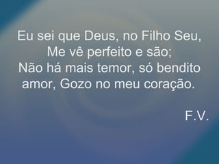 Eu sei que Deus, no Filho Seu,
Me vê perfeito e são;
Não há mais temor, só bendito
amor, Gozo no meu coração.
F.V.
 