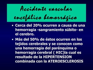 Accidente  vascular encefálico  hemorrágico   Cerca del 20%  ocurren  a causa  de una hemorragia -sangramiento súbito- en el cerebro . Más del 50% de éstos  ocurren en los tejidos cerebrales y se conocen como una hemorragia del parénquima o hemorragia cerebral ( HIC) la cual es  resultado de  la  HIPERTENSION combinada con la ATEROESCLEROSIS 
