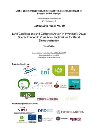 Global governance/politics, climate justice & agrarian/social justice:  
linkages and challenges 
 
An international colloquium 
4‐5 February 2016 
Colloquium Paper No. 59
Land Confiscations and Collective Action in Myanmar’s Dawei
Special Economic Zone Area: Implications for Rural
Democratization	
 
Yukari Sekine 
International Institute of Social Studies (ISS) 
Kortenaerkade 12, 2518AX 
The Hague, The Netherlands 
Organized jointly by:
With funding assistance from:
 