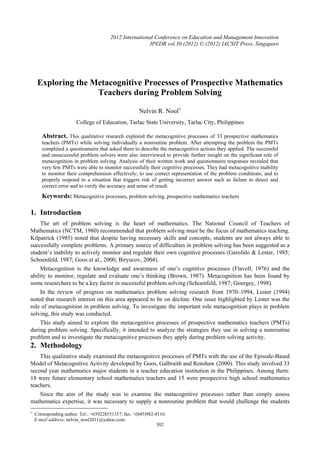 2012 International Conference on Education and Management Innovation
IPEDR vol.30 (2012) © (2012) IACSIT Press, Singapore

Exploring the Metacognitive Processes of Prospective Mathematics
Teachers during Problem Solving
Nelvin R. Nool+
College of Education, Tarlac State University, Tarlac City, Philippines

Abstract. This qualitative research explored the metacognitive processes of 33 prospective mathematics
teachers (PMTs) while solving individually a nonroutine problem. After attempting the problem the PMTs
completed a questionnaire that asked them to describe the metacognitive actions they applied. The successful
and unsuccessful problem solvers were also interviewed to provide further insight on the significant role of
metacognition in problem solving. Analysis of their written work and questionnaire responses revealed that
very few PMTs were able to monitor successfully their cognitive processes. They had metacognitive inability
to monitor their comprehension effectively; to use correct representation of the problem conditions; and to
properly respond to a situation that triggers risk of getting incorrect answer such as failure to detect and
correct error and to verify the accuracy and sense of result.

Keywords: Metacognitive processes, problem solving, prospective mathematics teachers

1. Introduction
The art of problem solving is the heart of mathematics. The National Council of Teachers of
Mathematics (NCTM, 1980) recommended that problem solving must be the focus of mathematics teaching.
Kilpatrick (1985) noted that despite having necessary skills and concepts, students are not always able to
successfully complete problems. A primary source of difficulties in problem solving has been suggested as a
student’s inability to actively monitor and regulate their own cognitive processes (Garofalo & Lester, 1985;
Schoenfeld, 1987; Goos et al., 2000; Biryucov, 2004).
Metacognition is the knowledge and awareness of one’s cognitive processes (Flavell, 1976) and the
ability to monitor, regulate and evaluate one’s thinking (Brown, 1987). Metacognition has been found by
some researchers to be a key factor in successful problem solving (Schoenfeld, 1987; Gourgey, 1998).
In the review of progress on mathematics problem solving research from 1970–1994, Lester (1994)
noted that research interest on this area appeared to be on decline. One issue highlighted by Lester was the
role of metacognition in problem solving. To investigate the important role metacognition plays in problem
solving, this study was conducted.
This study aimed to explore the metacognitive processes of prospective mathematics teachers (PMTs)
during problem solving. Specifically, it intended to analyze the strategies they use in solving a nonroutine
problem and to investigate the metacognitive processes they apply during problem solving activity.

2. Methodology
This qualitative study examined the metacognitive processes of PMTs with the use of the Episode-Based
Model of Metacognitive Activity developed by Goos, Galbraith and Renshaw (2000). This study involved 33
second year mathematics major students in a teacher education institution in the Philippines. Among them:
18 were future elementary school mathematics teachers and 15 were prospective high school mathematics
teachers.
Since the aim of the study was to examine the metacognitive processes rather than simply assess
mathematics expertise, it was necessary to supply a nonroutine problem that would challenge the students
+

Corresponding author. Tel.: +639228531357; fax: +(045)982-0110.
E-mail address: nelvin_nool2011@yahoo.com.
302

 