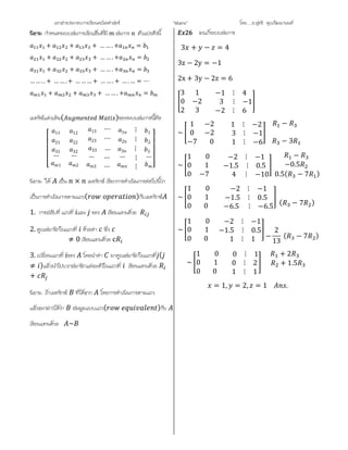 เอกสารประกอบการเรียนคณิตศาสตร ”Matrix” โดย….อ.สุทธิ คุณวัฒนานนท
กําหนดระบบสมการเชิงเสนที่มี สมการ ตัวแปรดังนี้
+ + + … … . + =
+ + + … … . + =
+ + + … … . + =
… … . . + … … . + … … … + … … . + … . … = ⋯
+ + + … … . + =
เมทริซแตงเติม( )ของระบบสมการนี้คือ
⎣
⎢
⎢
⎢
⎡ 11 12 13 ⋯ 1 ⋮ 1
21 22 23 ⋯ 2 ⋮ 2
31
…
1
32
…
2
33 … 3 ⋮ 3
…
3
…
…
… ⋮
⋮
…
⎦
⎥
⎥
⎥
⎤
นิยาม ให เปน × เมทริกซ เรียกการดําเนินการตอไปนี้วา
เปนการดําเนินการตามแถว( )กับเมทริกซ
1. การสลับที่ แถวที่ และ ของ เขียนแทนดวย
2. คูณสมาชิกในแถวที่ ดวยคา ซึ่ง
≠ 0 เขียนแทนดวย c
3. เปลี่ยนแถวที่ ของ โดยนําคา มาคูณสมาชิกในแถวที่ (
≠ )แลวนําไปบวกสมาชิกแตละตัวในแถวที่ เขียนแทนดวย
+
นิยาม ถาเมทริกซ ที่ไดจาก โดยการดําเนินการตามแถว
แลวจะกลาวไดวา สมมูลแบบแถว( )กับ
เขียนแทนดวย ~
จงแกระบบสมการ
3 + − = 4
3z − 2y = −1
2x + 3y − 2z = 6
3 1 −1 ⋮ 4
0 −2 3 ⋮ −1
2 3 −2 ⋮ 6
~
1 −2 1 ⋮ −2
0 −2 3 ⋮ −1
−7 0 1 ⋮ −6
−
− 3
~
1 0 −2 ⋮ −1
0 1 −1.5 ⋮ 0.5
0 −7 4 ⋮ −10
−
−0.5
0.5( − 7 )
~
1 0 −2 ⋮ −1
0 1 −1.5 ⋮ 0.5
0 0 −6.5 ⋮ −6.5
( − 7 )
~
1 0 −2 ⋮ −1
0 1 −1.5 ⋮ 0.5
0 0 1 ⋮ 1 −
2
13
( − 7 )
~
1 0 0 ⋮ 1
0 1 0 ⋮ 2
0 0 1 ⋮ 1
+ 2
+ 1.5
= 1, = 2, = 1 .
 