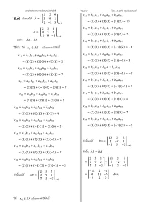 เอกสารประกอบการเรียนคณิตศาสตร ”Matrix” โดย….อ.สุทธิ คุณวัฒนานนท
กําหนดให =
1
3
2
2
0
−1
0
1
3 3×3
=
2
0
1
3
1
0
1
2
−1 ×
จงหา –
ให ∈ แลวจะหาคาไดดังนี้
= + +
= (1)(2) + (2)(0) + (0)(1) = 2
= + +
= (3)(2) + (0)(0) + (1)(1) = 7
= + +
= (2)(2) + (−1)(0) + (3)(1) = 7
= + +
= (1)(3) + (2)(1) + (0)(0) = 5
= + +
= (3)(3) + (0)(1) + (1)(0) = 9
= + +
= (2)(3) + (−1)(1) + (3)(0) = 5
= + +
= (1)(1) + (2)(2) + (0)(−1) = 5
= + +
= (3)(1) + (0)(2) + (1)(−1) = 2
= + +
= (2)(1) + (−1)(2) + (3)(−1) = −3
ดังนั้นจะได =
2
7
7
5
9
5
5
2
−3 ×
ให ∈ แลวจะหาคาไดดังนี้
= + +
= (2)(1) + (3)(3) + (1)(2) = 13
= + +
= (0)(1) + (1)(3) + (2)(2) = 7
= + +
= (1)(1) + (0)(3) + (−1)(2) = −1
= + +
= (2)(2) + (3)(0) + (1)(−1) = 3
= + +
= (0)(2) + (1)(0) + (2)(−1) = −2
= + +
= (1)(2) + (0)(0) + (−1)(−1) = 3
= + +
= (2)(0) + (3)(1) + (1)(3) = 6
= + +
= (0)(0) + (1)(1) + (2)(3) = 7
= + +
= (1)(0) + (0)(1) + (−1)(3) = −3
ดังนั้นจะได =
13
7
−1
3
−2
3
6
7
−3 ×
ดังนั้น −
=
2
7
7
5
9
5
5
2
−3
−
13
7
−1
3
−2
3
6
7
−3
=
−11
0
8
2
11
2
−1
−5
0
.
 