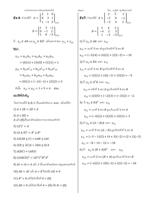 เอกสารประกอบการเรียนคณิตศาสตร ”Matrix” โดย….อ.สุทธิ คุณวัฒนานนท
กําหนดให =
2
0
1
1
3
−1
0
1
2 3×3
=
1
0
1
3
−1
0
−1
2
−3 ×
ถา ∈ และ ∈ แลวจงหาคาของ 21 + 23
= + +
= (0)(1) + (3)(0) + (1)(1) = 1
= + +
= + +
= (0)(1) + (−1)(−1) + (2)(2) = 5
ดังนั้น + = 1 + 5 = 6 .
โดยกําหนดให , , เปนเมตริกซขนาด แลวจะไดวา
1) + 2 = 2 +
2) + [0] =
แลว [0]เปนเอกลักษณของการบวกของเมทริกซ
3) ( ) =
4) ( ± ) = ±
5) 2 (3 ± ) = 6 ± 2
6) 2( ± 3 ) = 2 ± 6
7) ( ) = ( )
8) (2 ) = 2
9) = = แลว เปนเอกลักษณของการคูณของเมทริกซ
10) = แลว = ก็ตอเมื่อ | | ≠ 0
11) = 0 แลวไมจําเปนที่ = [0]
12) = 0 แลวไมจําเปนที่ = [0] หรือ = [0]
กําหนดให =
2 5 1
−2 0 −1
−3 4 2 3×3
=
3 4 5
−4 2 3
1 −3 −2 ×
1) ถา ∈ จงหา
= แถวที่ 3 ของ คูณกับหลักที่ 2 ของ
= (−3)(4) + (4)(2) + (2)(−3) = −10
2) ถา ∈ จงหา
= แถวที่ 1 ของ คูณกับหลักที่ 3 ของ
= (3)(1) + (4)(−1) + (5)(2) = −9
3) ถา ∈ จงหา
= หลักที่ 1 ของ คูณกับหลักที่ 3 ของ
= (2)(5) + (−2)(3) + (−3)(2) = −2
4) ถา ∈ จงหา
= แถวที่ 2 ของ คูณกับแถวที่ 1 ของ
= (−4)(2) + (2)(5) + (3)(1) = 5
5) ถา ∈ ( − ) จงหา
= แถวที่ 3 ของ ( − ) คูณกับหลักที่ 1 ของ
= (−3 − 1)(2) + (4 + 3)(−2) + (2 + 2)(−3)
= −8 − 14 − 12 = −34
6) ถา ∈ ( + ) จงหา
= แถวที่ 2 ของ ( + ) คูณกับแถวที่ 3 ของ
= (−6)(1) + (0)(−3) + (2)(−2) = −10
 