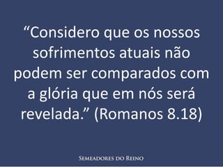 “Considero que os nossos
sofrimentos atuais não
podem ser comparados com
a glória que em nós será
revelada.” (Romanos 8.18)