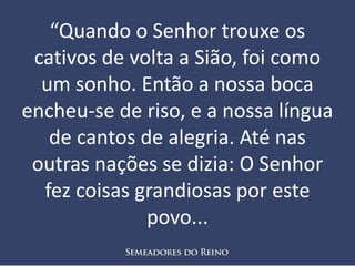 “Quando o Senhor trouxe os
cativos de volta a Sião, foi como
um sonho. Então a nossa boca
encheu-se de riso, e a nossa língua
de cantos de alegria. Até nas
outras nações se dizia: O Senhor
fez coisas grandiosas por este
povo...