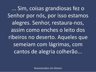 ... Sim, coisas grandiosas fez o
Senhor por nós, por isso estamos
alegres. Senhor, restaura-nos,
assim como enches o leito dos
ribeiros no deserto. Aqueles que
semeiam com lágrimas, com
cantos de alegria colherão...