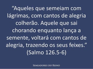 “Aqueles que semeiam com
lágrimas, com cantos de alegria
colherão. Aquele que sai
chorando enquanto lança a
semente, voltará com cantos de
alegria, trazendo os seus feixes.”
(Salmo 126.5-6)
