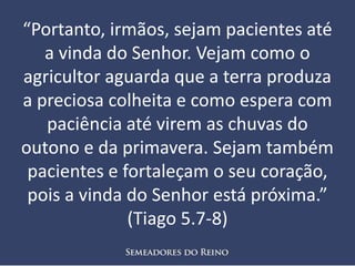 “Portanto, irmãos, sejam pacientes até
a vinda do Senhor. Vejam como o
agricultor aguarda que a terra produza
a preciosa colheita e como espera com
paciência até virem as chuvas do
outono e da primavera. Sejam também
pacientes e fortaleçam o seu coração,
pois a vinda do Senhor está próxima.”
(Tiago 5.7-8)