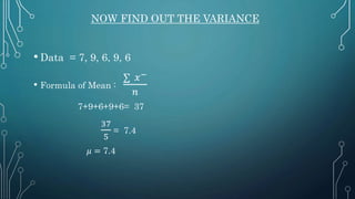 NOW FIND OUT THE VARIANCE
• Data = 7, 9, 6, 9, 6
• Formula of Mean :
∑ 𝑥−
𝑛
7+9+6+9+6= 37
37
5
= 7.4
𝜇 = 7.4
 