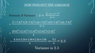 NOW FIND OUT THE VARIANCE
Formula of Variance = 𝑆 =
∑ ( 𝑥− 𝑥− )2
𝑛−1
=
(7−7.4)2+(9−7.4)2+(6−7.4)2+(9−7.4)2+(6−7.4)2
5−1
=
(0.4)2+(1.6)2+(1.4)2+(1.6)2+(1.4)2
4
=
0.16+2.56+1.96+2.56+1.96
4
=
9.2
4
= 2.3
Variance is 2.3
 