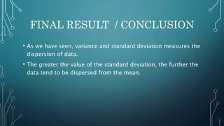 FINAL RESULT / CONCLUSION
• As we have seen, variance and standard deviation measures the
dispersion of data.
• The greater the value of the standard deviation, the further the
data tend to be dispersed from the mean.
 