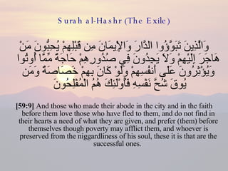 Surah al-Hashr (The Exile) وَالَّذِينَ تَبَوَّؤُوا الدَّارَ وَالْإِيمَانَ مِن قَبْلِهِمْ يُحِبُّونَ مَنْ هَاجَرَ إِلَيْهِمْ وَلَا يَجِدُونَ فِي صُدُورِهِمْ حَاجَةً مِّمَّا أُوتُوا وَيُؤْثِرُونَ عَلَى أَنفُسِهِمْ وَلَوْ كَانَ بِهِمْ خَصَاصَةٌ وَمَن يُوقَ شُحَّ نَفْسِهِ فَأُوْلَئِكَ هُمُ الْمُفْلِحُونَ  [59:9]  And those who made their abode in the city and in the faith before them love those who have fled to them, and do not find in their hearts a need of what they are given, and prefer (them) before themselves though poverty may afflict them, and whoever is preserved from the niggardliness of his soul, these it is that are the successful ones.  