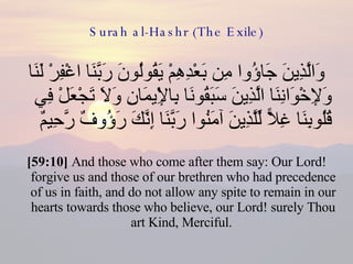 Surah al-Hashr (The Exile) وَالَّذِينَ جَاؤُوا مِن بَعْدِهِمْ يَقُولُونَ رَبَّنَا اغْفِرْ لَنَا وَلِإِخْوَانِنَا الَّذِينَ سَبَقُونَا بِالْإِيمَانِ وَلَا تَجْعَلْ فِي قُلُوبِنَا غِلًّا لِّلَّذِينَ آمَنُوا رَبَّنَا إِنَّكَ رَؤُوفٌ رَّحِيمٌ  [59:10]  And those who come after them say: Our Lord! forgive us and those of our brethren who had precedence of us in faith, and do not allow any spite to remain in our hearts towards those who believe, our Lord! surely Thou art Kind, Merciful.  