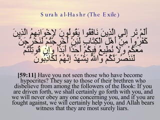 Surah al-Hashr (The Exile) أَلَمْ تَر إِلَى الَّذِينَ نَافَقُوا يَقُولُونَ لِإِخْوَانِهِمُ الَّذِينَ كَفَرُوا مِنْ أَهْلِ الْكِتَابِ لَئِنْ أُخْرِجْتُمْ لَنَخْرُجَنَّ مَعَكُمْ وَلَا نُطِيعُ فِيكُمْ أَحَدًا أَبَدًا وَإِن قُوتِلْتُمْ لَنَنصُرَنَّكُمْ وَاللَّهُ يَشْهَدُ إِنَّهُمْ لَكَاذِبُونَ  [59:11]  Have you not seen those who have become hypocrites? They say to those of their brethren who disbelieve from among the followers of the Book: If you are driven forth, we shall certainly go forth with you, and we will never obey any one concerning you, and if you are fought against, we will certainly help you, and Allah bears witness that they are most surely liars.  