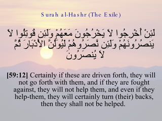 Surah al-Hashr (The Exile) لَئِنْ أُخْرِجُوا لَا يَخْرُجُونَ مَعَهُمْ وَلَئِن قُوتِلُوا لَا يَنصُرُونَهُمْ وَلَئِن نَّصَرُوهُمْ لَيُوَلُّنَّ الْأَدْبَارَ ثُمَّ لَا يُنصَرُونَ  [59:12]  Certainly if these are driven forth, they will not go forth with them, and if they are fought against, they will not help them, and even if they help-them, they will certainly turn (their) backs, then they shall not be helped.  