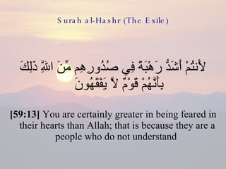 Surah al-Hashr (The Exile) لَأَنتُمْ أَشَدُّ رَهْبَةً فِي صُدُورِهِم مِّنَ اللَّهِ ذَلِكَ بِأَنَّهُمْ قَوْمٌ لَّا يَفْقَهُونَ  [59:13]  You are certainly greater in being feared in their hearts than Allah; that is because they are a people who do not understand  