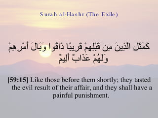 Surah al-Hashr (The Exile) كَمَثَلِ الَّذِينَ مِن قَبْلِهِمْ قَرِيبًا ذَاقُوا وَبَالَ أَمْرِهِمْ وَلَهُمْ عَذَابٌ أَلِيمٌ  [59:15]  Like those before them shortly; they tasted the evil result of their affair, and they shall have a painful punishment.  