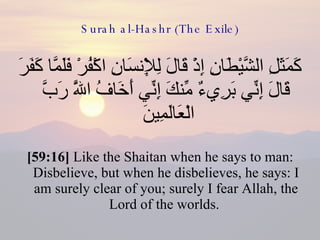 Surah al-Hashr (The Exile) كَمَثَلِ الشَّيْطَانِ إِذْ قَالَ لِلْإِنسَانِ اكْفُرْ فَلَمَّا كَفَرَ قَالَ إِنِّي بَرِيءٌ مِّنكَ إِنِّي أَخَافُ اللَّهَ رَبَّ الْعَالَمِينَ  [59:16]  Like the Shaitan when he says to man: Disbelieve, but when he disbelieves, he says: I am surely clear of you; surely I fear Allah, the Lord of the worlds.  