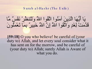 Surah al-Hashr (The Exile) يَا أَيُّهَا الَّذِينَ آمَنُوا اتَّقُوا اللَّهَ وَلْتَنظُرْ نَفْسٌ مَّا قَدَّمَتْ لِغَدٍ وَاتَّقُوا اللَّهَ إِنَّ اللَّهَ خَبِيرٌ بِمَا تَعْمَلُونَ  [59:18]  O you who believe! be careful of (your duty to) Allah, and let every soul consider what it has sent on for the morrow, and be careful of (your duty to) Allah; surely Allah is Aware of what you do.  