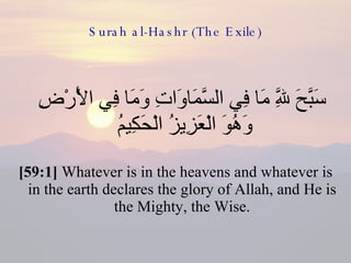 Surah al-Hashr (The Exile) سَبَّحَ لِلَّهِ مَا فِي السَّمَاوَاتِ وَمَا فِي الْأَرْضِ وَهُوَ الْعَزِيزُ الْحَكِيمُ  [59:1]  Whatever is in the heavens and whatever is in the earth declares the glory of Allah, and He is the Mighty, the Wise. 
