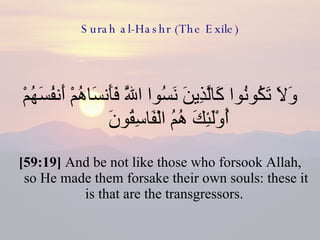 Surah al-Hashr (The Exile) وَلَا تَكُونُوا كَالَّذِينَ نَسُوا اللَّهَ فَأَنسَاهُمْ أَنفُسَهُمْ أُوْلَئِكَ هُمُ الْفَاسِقُونَ  [59:19]  And be not like those who forsook Allah, so He made them forsake their own souls: these it is that are the transgressors.  