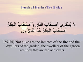 Surah al-Hashr (The Exile) لَا يَسْتَوِي أَصْحَابُ النَّارِ وَأَصْحَابُ الْجَنَّةِ أَصْحَابُ الْجَنَّةِ هُمُ الْفَائِزُونَ  [59:20]  Not alike are the inmates of the fire and the dwellers of the garden: the dwellers of the garden are they that are the achievers.  