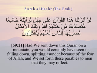 Surah al-Hashr (The Exile) لَوْ أَنزَلْنَا هَذَا الْقُرْآنَ عَلَى جَبَلٍ لَّرَأَيْتَهُ خَاشِعًا مُّتَصَدِّعًا مِّنْ خَشْيَةِ اللَّهِ وَتِلْكَ الْأَمْثَالُ نَضْرِبُهَا لِلنَّاسِ لَعَلَّهُمْ يَتَفَكَّرُونَ  [59:21]  Had We sent down this Quran on a mountain, you would certainly have seen it falling down, splitting asunder because of the fear of Allah, and We set forth these parables to men that they may reflect.  